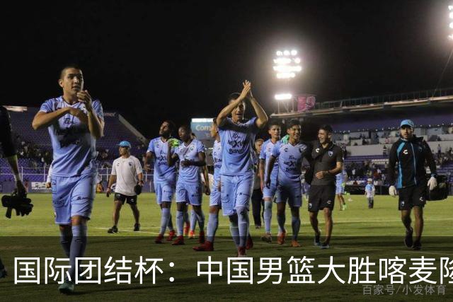 国际团结杯：中国男篮大胜喀麦隆队