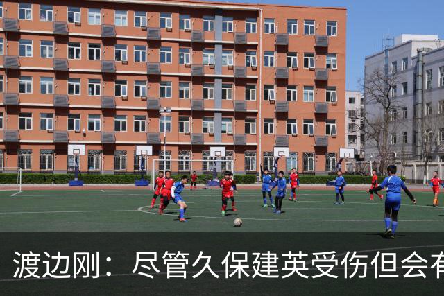 渡边刚：尽管久保建英受伤但会有人顶上，相信他会以更强姿态归来