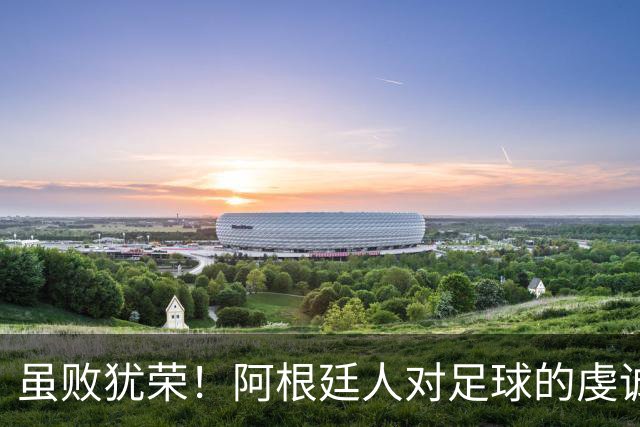 虽败犹荣！阿根廷人对足球的虔诚与热爱，更为感人