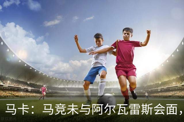 马卡：马竞未与阿尔瓦雷斯会面，双方立场明确